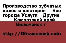 Производство зубчатых колёс и шестерён. - Все города Услуги » Другие   . Камчатский край,Вилючинск г.